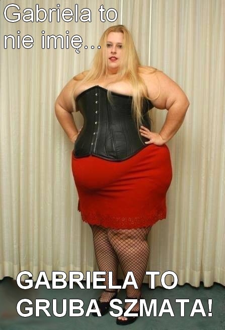 Gabriela to gruba szmata!