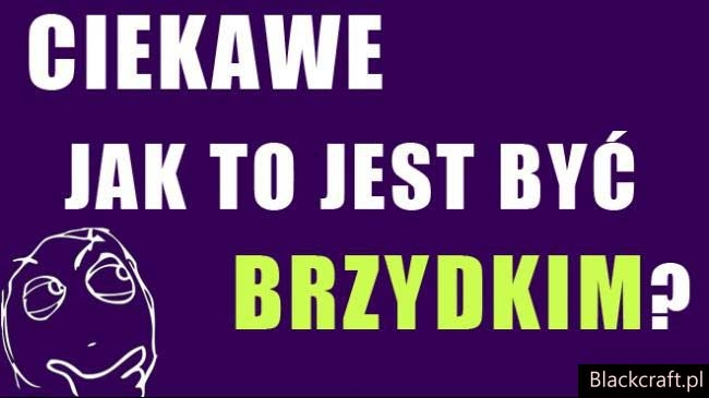ciekawe jak to jest by? brzydkim