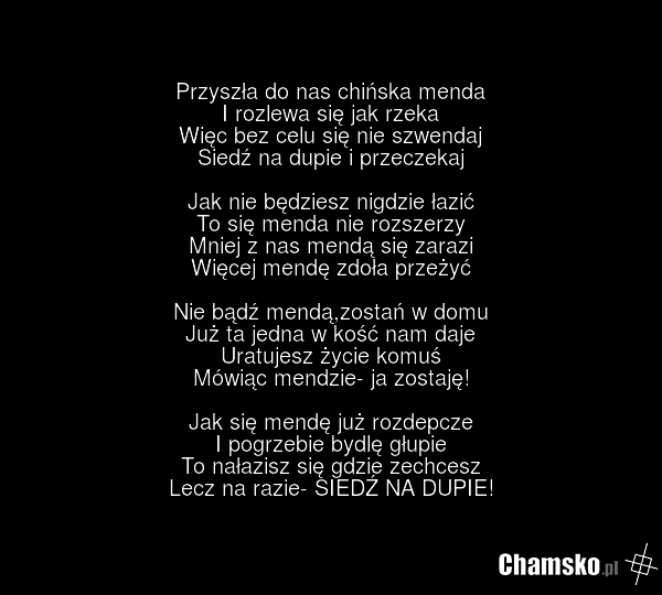 Przyszła do nas chińska menda I rozlewa się jak rzeka Więc bez celu się nie szwendaj Siedź na dupie i przeczekaj Jak nie będziesz nigdzie łazić To się menda nie rozszerzy Mniej z nas mendą się zarazi Więcej mendę zdoła przeżyć Nie bądź mendą,zostań w domu Już ta jedna w kość nam daje Uratujesz życi…