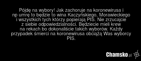 Pójdę na wybory! Jak zachoruje na koronewirusa i np umrę to będzie to wina Kaczyńskiego, Morawieckiego i wszystkich tych którzy popierają PIS. Nie zrzucajcie z siebie odpowiedzialności. Będziecie mieli krew na rekach bo dokonaliście takich wyborów. Każdy przypadek śmierci na koronewirusa obciążą Wa…