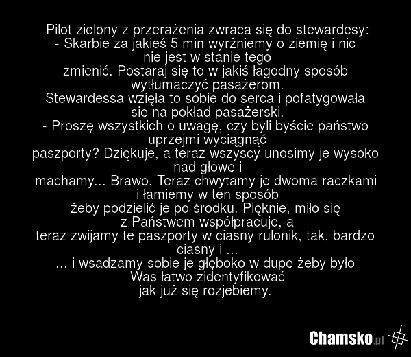 Pilot zielony z przerażenia zwraca się do stewardesy: - Skarbie za jakieś 5 min wyrżniemy o ziemię i nic nie jest w stanie tego zmienić. Postaraj się to w jakiś łagodny sposób wytłumaczyć pasażerom. Stewardessa wzięła to sobie do serca i pofatygowała się na pokład pasażerski. - Proszę wszystkich o…