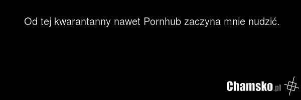Od tej kwarantanny nawet Pornhub zaczyna mnie nudzić.