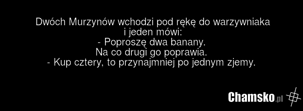 Dwóch Murzynów wchodzi pod rękę do warzywniaka i jeden mówi: - Poproszę dwa banany. Na co drugi go poprawia. - Kup cztery, to przynajmniej po jednym zjemy.