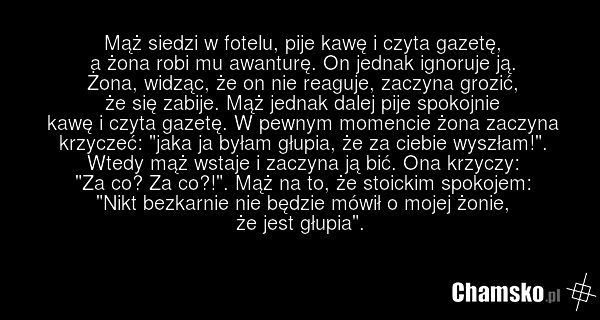 Mąż siedzi w fotelu, pije kawę i czyta gazetę, a żona robi mu awanturę. On jednak ignoruje ją. Żona, widząc, że on nie reaguje, zaczyna grozić, że się zabije. Mąż jednak dalej pije spokojnie kawę i czyta gazetę. W pewnym momencie żona zaczyna krzyczeć: "jaka ja byłam głupia, że za ciebie wyszłam!".…