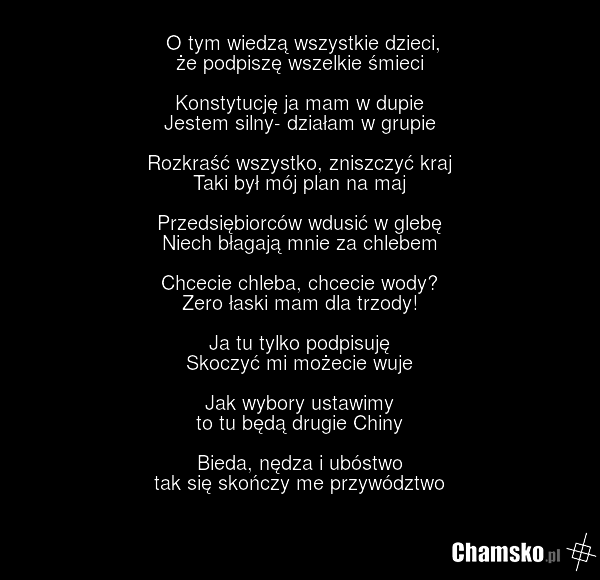 O tym wiedzą wszystkie dzieci, że podpiszę wszelkie śmieci Konstytucję ja mam w dupie Jestem silny- działam w grupie Rozkraść wszystko, zniszczyć kraj Taki był mój plan na maj Przedsiębiorców wdusić w glebę Niech błagają mnie za chlebem Chcecie chleba, chcecie wody? Zero łaski mam dla trzody! Ja tu…