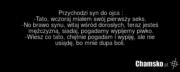 Przychodzi syn do ojca : -Tato, wczoraj miałem swój pierwszy seks. -No brawo synu, witaj wśród dorosłych, teraz jesteś mężczyzną, siadaj, pogadamy wypijemy piwko. -Wiesz co tato, chętnie pogadam i wypiję, ale nie usiądę, bo mnie dupa boli.