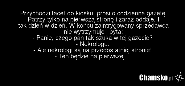 Przychodzi facet do kiosku, prosi o codzienna gazetę. Patrzy tylko na pierwszą stronę i zaraz oddaje. I tak dzień w dzień. W końcu zaintrygowany sprzedawca nie wytrzymuje i pyta: - Panie, czego pan tak szuka w tej gazecie? - Nekrologu. - Ale nekrologi są na przedostatniej stronie! - Ten będzie na p…