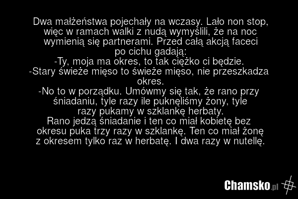 Dwa małżeństwa pojechały na wczasy. Lało non stop, więc w ramach walki z nudą wymyślili, że na noc wymienią się partnerami. Przed całą akcją faceci po cichu gadają: -Ty, moja ma okres, to tak ciężko ci będzie. -Stary świeże mięso to świeże mięso, nie przeszkadza okres. -No to w porządku. Umówmy się…