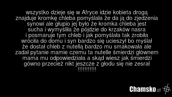 wszystko dzieje się w Afryce idzie kobieta drogą znajduje kromkę chleba pomyślała że da ją do zjedzenia synowi ale głupio jej było że kromka chleba jest sucha i wymyśliła że pójdzie do krzaków nasra i posmaruje tym chleb i jak pomyślała tak zrobiła wróciła do domu i syn bardzo się ucieszył bo myśla…