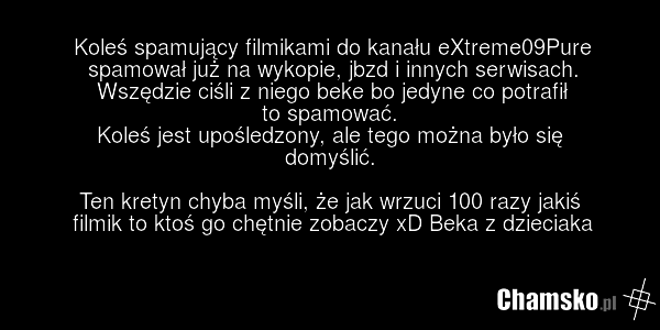Koleś spamujący filmikami do kanału eXtreme09Pure spamował już na wykopie, jbzd i innych serwisach. Wszędzie ciśli z niego beke bo jedyne co potrafił to spamować. Koleś jest upośledzony, ale tego można było się domyślić. Ten kretyn chyba myśli, że jak wrzuci 100 razy jakiś filmik to ktoś go chętnie…