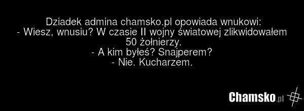 Dziadek admina chamsko.pl opowiada wnukowi: - Wiesz, wnusiu? W czasie II wojny światowej zlikwidowałem 50 żołnierzy. - A kim byłeś? Snajperem? - Nie. Kucharzem.