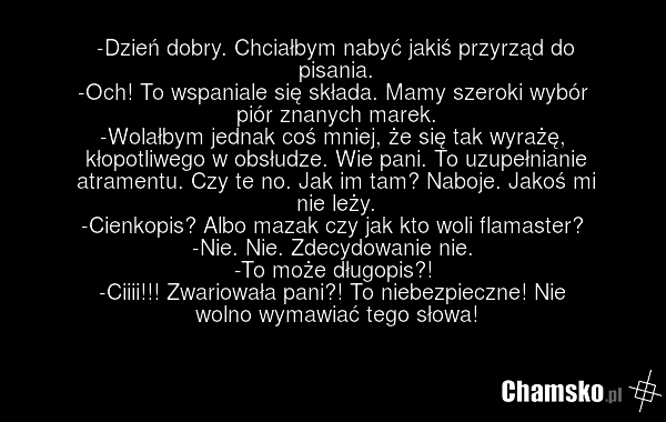 -Dzień dobry. Chciałbym nabyć jakiś przyrząd do pisania. -Och! To wspaniale się składa. Mamy szeroki wybór piór znanych marek. -Wolałbym jednak coś mniej, że się tak wyrażę, kłopotliwego w obsłudze. Wie pani. To uzupełnianie atramentu. Czy te no. Jak im tam? Naboje. Jakoś mi nie leży. -Cienkopis? A…