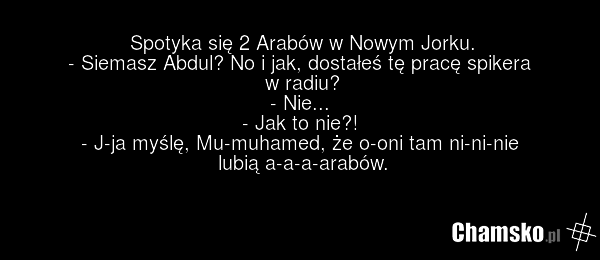Spotyka się 2 Arabów w Nowym Jorku. - Siemasz Abdul? No i jak, dostałeś tę pracę spikera w radiu? - Nie... - Jak to nie?! - J-ja myślę, Mu-muhamed, że o-oni tam ni-ni-nie lubią a-a-a-arabów.