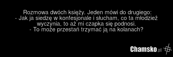 Rozmowa dwóch księży. Jeden mówi do drugiego: - Jak ja siedzę w konfesjonale i słucham, co ta młodzież wyczynia, to aż mi czapka się podnosi. - To może przestań trzymać ją na kolanach?