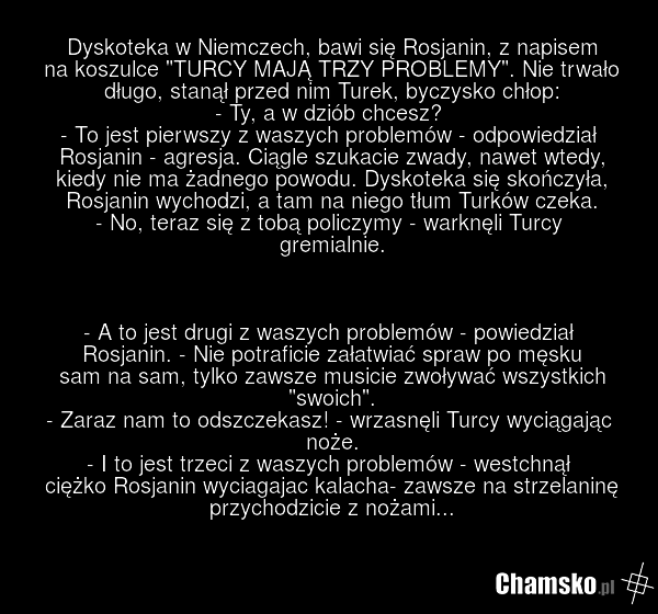 Dyskoteka w Niemczech, bawi się Rosjanin, z napisem na koszulce "TURCY MAJĄ TRZY PROBLEMY". Nie trwało długo, stanął przed nim Turek, byczysko chłop: - Ty, a w dziób chcesz? - To jest pierwszy z waszych problemów - odpowiedział Rosjanin - agresja. Ciągle szukacie zwady, nawet wtedy, kiedy nie ma ża…
