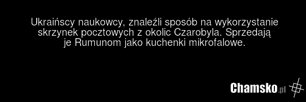 Ukraińscy naukowcy, znaleźli sposób na wykorzystanie skrzynek pocztowych z okolic Czarobyla. Sprzedają je Rumunom jako kuchenki mikrofalowe.