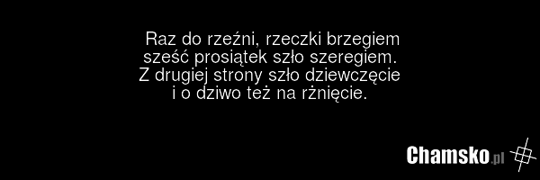 Raz do rzeźni, rzeczki brzegiem sześć prosiątek szło szeregiem. Z drugiej strony szło dziewczęcie i o dziwo też na rżnięcie.