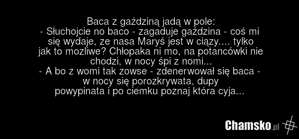 Baca z gaździną jadą w pole: - Słuchojcie no baco - zagaduje gaździna - coś mi się wydaje, ze nasa Maryś jest w ciązy.... tylko jak to mozliwe? Chłopaka ni mo, na potancówki nie chodzi, w nocy śpi z nomi... - A bo z womi tak zowse - zdenerwował się baca - w nocy się porozkrywata, dupy powypinata i…