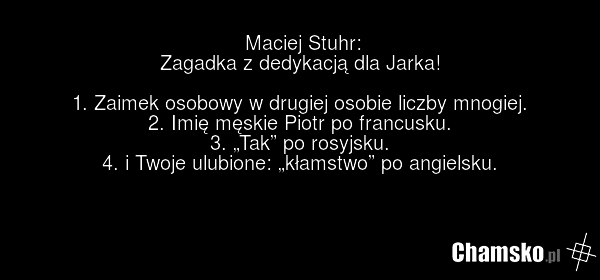 Maciej Stuhr: Zagadka z dedykacją dla Jarka! 1. Zaimek osobowy w drugiej osobie liczby mnogiej. 2. Imię męskie Piotr po francusku. 3. „Tak” po rosyjsku. 4. i Twoje ulubione: „kłamstwo” po angielsku.