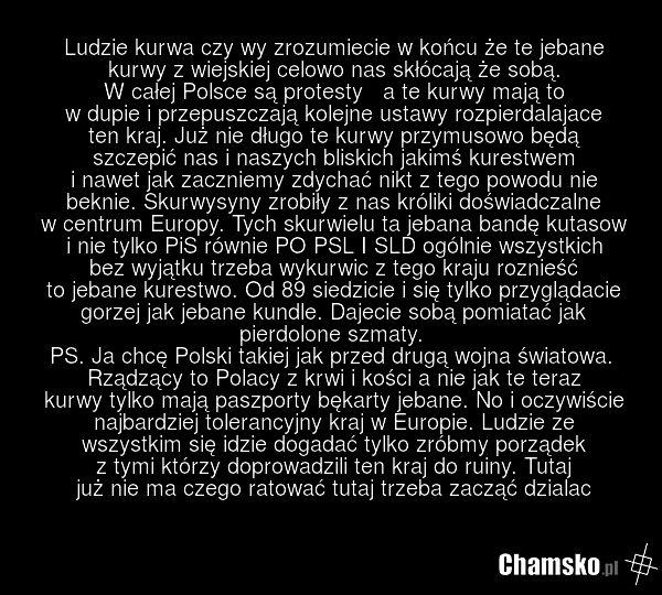 Ludzie kurwa czy wy zrozumiecie w końcu że te jebane kurwy z wiejskiej celowo nas skłócają że sobą. W całej Polsce są protesty a te kurwy mają to w dupie i przepuszczają kolejne ustawy rozpierdalajace ten kraj. Już nie długo te kurwy przymusowo będą szczepić nas i naszych bliskich jakimś kurestwem…