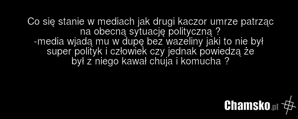 Co się stanie w mediach jak drugi kaczor umrze patrząc na obecną sytuację polityczną ? -media wjadą mu w dupę bez wazeliny jaki to nie był super polityk i człowiek czy jednak powiedzą że był z niego kawał chuja i komucha ?