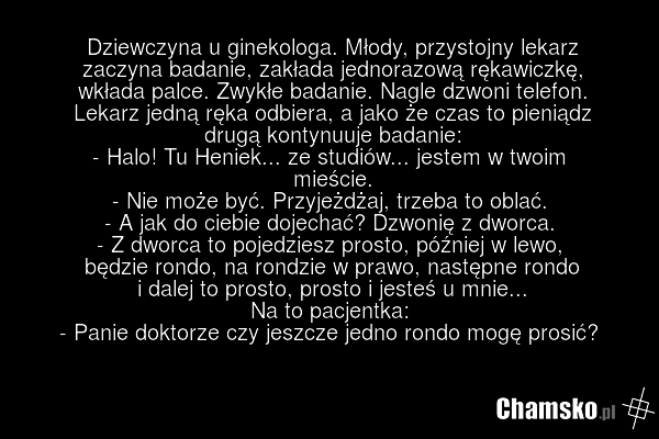 Dziewczyna u ginekologa. Młody, przystojny lekarz zaczyna badanie, zakłada jednorazową rękawiczkę, wkłada palce. Zwykłe badanie. Nagle dzwoni telefon. Lekarz jedną ręka odbiera, a jako że czas to pieniądz drugą kontynuuje badanie: - Halo! Tu Heniek... ze studiów... jestem w twoim mieście. - Nie moż…