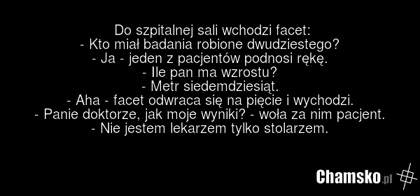 Do szpitalnej sali wchodzi facet: - Kto miał badania robione dwudziestego? - Ja - jeden z pacjentów podnosi rękę. - Ile pan ma wzrostu? - Metr siedemdziesiąt. - Aha - facet odwraca się na pięcie i wychodzi. - Panie doktorze, jak moje wyniki? - woła za nim pacjent. - Nie jestem lekarzem tylko stolar…