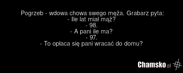 Pogrzeb - wdowa chowa swego męża. Grabarz pyta: - Ile lat miał mąż? - 98. - A pani ile ma? - 97. - To opłaca się pani wracać do domu?