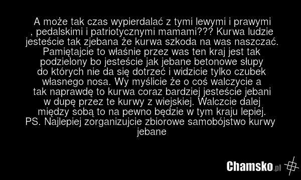 A może tak czas wypierdalać z tymi lewymi i prawymi , pedalskimi i patriotycznymi mamami??? Kurwa ludzie jesteście tak zjebana że kurwa szkoda na was naszczać. Pamiętajcie to właśnie przez was ten kraj jest tak podzielony bo jesteście jak jebane betonowe słupy do których nie da się dotrzeć i widzic…