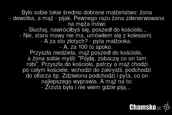 Było sobie takie średnio dobrane małżeństwo: żona - dewotka, a mąż - pijak. Pewnego razu żona zdenerwowana na męża mówi: - Słuchaj, nawróciłbyś się, poszedł do kościoła... - Nie, stara mowy nie ma, umówiłem się z kolesiami. - A za sto złotych? - pyta małżonka. - A, za 100 to spoko. Przyszła niedzie…