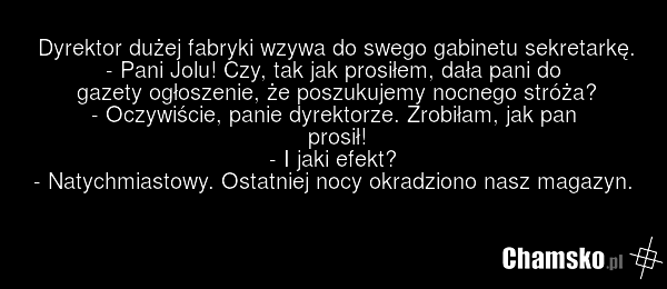 Dyrektor dużej fabryki wzywa do swego gabinetu sekretarkę. - Pani Jolu! Czy, tak jak prosiłem, dała pani do gazety ogłoszenie, że poszukujemy nocnego stróża? - Oczywiście, panie dyrektorze. Zrobiłam, jak pan prosił! - I jaki efekt? - Natychmiastowy. Ostatniej nocy okradziono nasz magazyn.