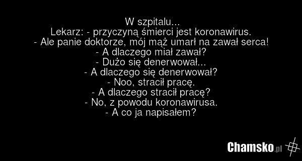 W szpitalu... Lekarz: - przyczyną śmierci jest koronawirus. - Ale panie doktorze, mój mąż umarł na zawał serca! - A dlaczego miał zawał? - Dużo się denerwował... - A dlaczego się denerwował? - Noo, stracił pracę. - A dlaczego stracił pracę? - No, z powodu koronawirusa. - A co ja napisałem?