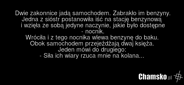 Dwie zakonnice jadą samochodem. Zabrakło im benzyny. Jedna z sióstr postanowiła iść na stację benzynową i wzięła ze sobą jedyne naczynie, jakie było dostępne - nocnik. Wróciła i z tego nocnika wlewa benzynę do baku. Obok samochodem przejeżdżają dwaj księża. Jeden mówi do drugiego: - Siła ich wiary…