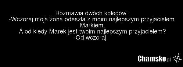 Rozmawia dwóch kolegów : -Wczoraj moja żona odeszła z moim najlepszym przyjacielem Markiem. -A od kiedy Marek jest twoim najlepszym przyjacielem? -Od wczoraj.