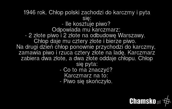 1946 rok. Chłop polski zachodzi do karczmy i pyta się: - Ile kosztuje piwo? Odpowiada mu karczmarz: - 2 złote piwo i 2 złote na odbudowę Warszawy. Chłop daje mu cztery złote i bierze piwo. Na drugi dzień chłop ponownie przychodzi do karczmy, zamawia piwo i rzuca cztery złote na ladę. Karczmarz zabi…