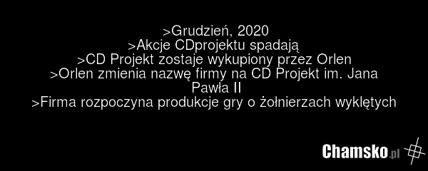 >Grudzień, 2020 >Akcje CDprojektu spadają >CD Projekt zostaje wykupiony przez Orlen >Orlen zmienia nazwę firmy na CD Projekt im. Jana Pawła II >Firma rozpoczyna produkcje gry o żołnierzach wyklętych