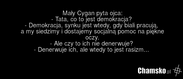 Mały Cygan pyta ojca: - Tata, co to jest demokracja? - Demokracja, synku jest wtedy, gdy biali pracują, a my siedzimy i dostajemy socjalną pomoc na piękne oczy. - Ale czy to ich nie denerwuje? - Denerwuje ich, ale wtedy to jest rasizm...