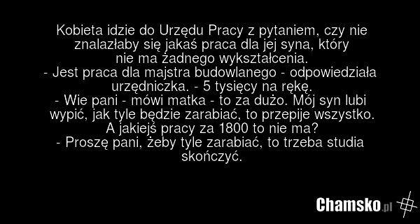 Kobieta idzie do Urzędu Pracy z pytaniem, czy nie znalazłaby się jakaś praca dla jej syna, który nie ma żadnego wykształcenia. - Jest praca dla majstra budowlanego - odpowiedziała urzędniczka. - 5 tysięcy na rękę. - Wie pani - mówi matka - to za dużo. Mój syn lubi wypić, jak tyle będzie zarabiać, t…