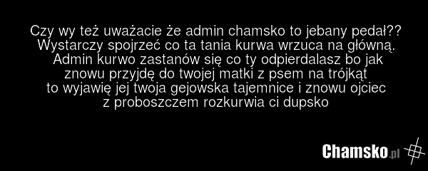 Czy wy też uważacie że admin chamsko to jebany pedał?? Wystarczy spojrzeć co ta tania kurwa wrzuca na główną. Admin kurwo zastanów się co ty odpierdalasz bo jak znowu przyjdę do twojej matki z psem na trójkąt to wyjawię jej twoja gejowska tajemnice i znowu ojciec z proboszczem rozkurwia ci dupsko