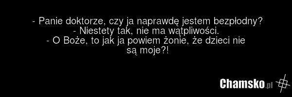 - Panie doktorze, czy ja naprawdę jestem bezpłodny? - Niestety tak, nie ma wątpliwości. - O Boże, to jak ja powiem żonie, że dzieci nie są moje?!