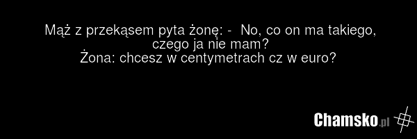 Mąż z przekąsem pyta żonę: - No, co on ma takiego, czego ja nie mam? Żona: chcesz w centymetrach cz w euro?