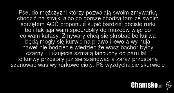 Pseudo mężczyźni którzy pozwalają swoim zmywarką chodzić na strajki albo co gorsze chodzą tam ze swoim sprzętem AGD proponuje kupić bardziej obcisłe rurki bo i tak jaja wam spieerdoliły do muzeów więc po co wam kutasy. Zmywary chcą się skrobać bo kurwa będą mogły się kurwic na prawo i lewo a wy huj…