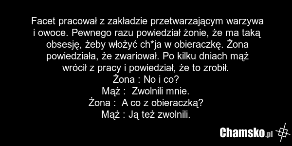 Facet pracował z zakładzie przetwarzającym warzywa i owoce. Pewnego razu powiedział żonie, że ma taką obsesję, żeby włożyć ch*ja w obieraczkę. Żona powiedziała, że zwariował. Po kilku dniach mąż wrócił z pracy i powiedział, że to zrobił. Żona : No i co? Mąż : Zwolnili mnie. Żona : A co z obieraczką…