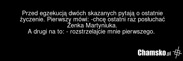Przed egzekucją dwóch skazanych pytają o ostatnie życzenie. Pierwszy mówi: -chcę ostatni raz posłuchać Zenka Martyniuka. A drugi na to: - rozstrzelajcie mnie pierwszego.