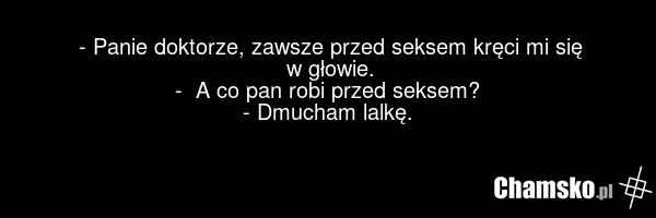 - Panie doktorze, zawsze przed seksem kręci mi się w głowie. - A co pan robi przed seksem? - Dmucham lalkę.