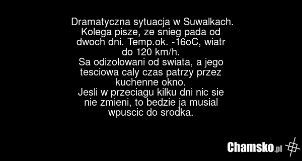 Dramatyczna sytuacja w Suwalkach. Kolega pisze, ze snieg pada od dwoch dni. Temp.ok. -16oC, wiatr do 120 km/h. Sa odizolowani od swiata, a jego tesciowa caly czas patrzy przez kuchenne okno. Jesli w przeciagu kilku dni nic sie nie zmieni, to bedzie ja musial wpuscic do srodka.