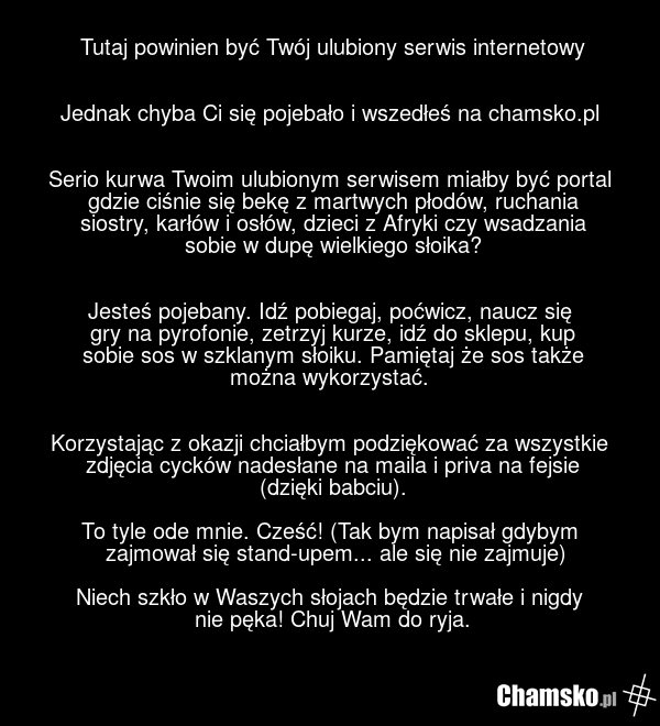 Tutaj powinien być Twój ulubiony serwis internetowy Jednak chyba Ci się pojebało i wszedłeś na chamsko.pl Serio kurwa Twoim ulubionym serwisem miałby być portal gdzie ciśnie się bekę z martwych płodów, ruchania siostry, karłów i osłów, dzieci z Afryki czy wsadzania sobie w dupę wielkiego słoika? Je…