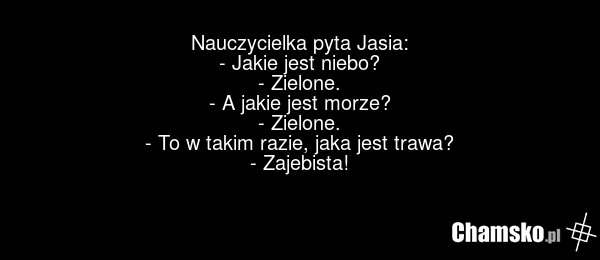Nauczycielka pyta Jasia: - Jakie jest niebo? - Zielone. - A jakie jest morze? - Zielone. - To w takim razie, jaka jest trawa? - Zajebista!