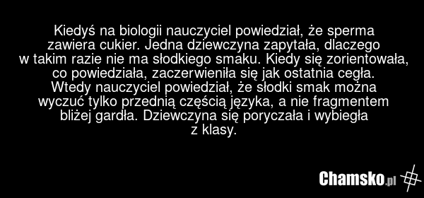 Kiedyś na biologii nauczyciel powiedział, że sperma zawiera cukier. Jedna dziewczyna zapytała, dlaczego w takim razie nie ma słodkiego smaku. Kiedy się zorientowała, co powiedziała, zaczerwieniła się jak ostatnia cegła. Wtedy nauczyciel powiedział, że słodki smak można wyczuć tylko przednią częścią…