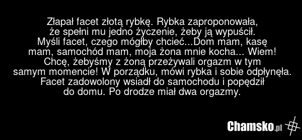 Złapał facet złotą rybkę. Rybka zaproponowała, że spełni mu jedno życzenie, żeby ją wypuścił. Myśli facet, czego mógłby chcieć...Dom mam, kasę mam, samochód mam, moja żona mnie kocha... Wiem! Chcę, żebyśmy z żoną przeżywali orgazm w tym samym momencie! W porządku, mówi rybka i sobie odpłynęła. Face…